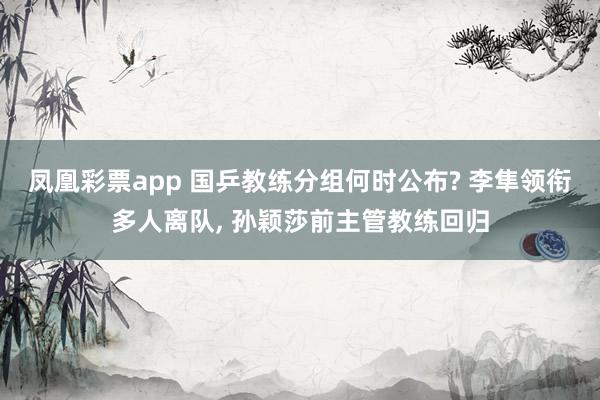 凤凰彩票app 国乒教练分组何时公布? 李隼领衔多人离队, 孙颖莎前主管教练回归