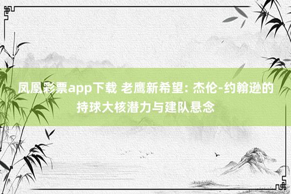 凤凰彩票app下载 老鹰新希望: 杰伦-约翰逊的持球大核潜力与建队悬念