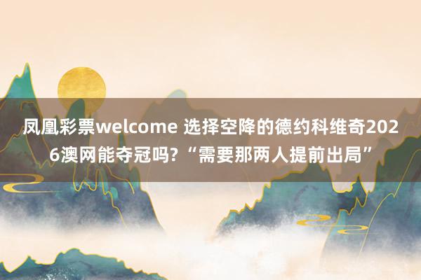 凤凰彩票welcome 选择空降的德约科维奇2026澳网能夺冠吗? “需要那两人提前出局”