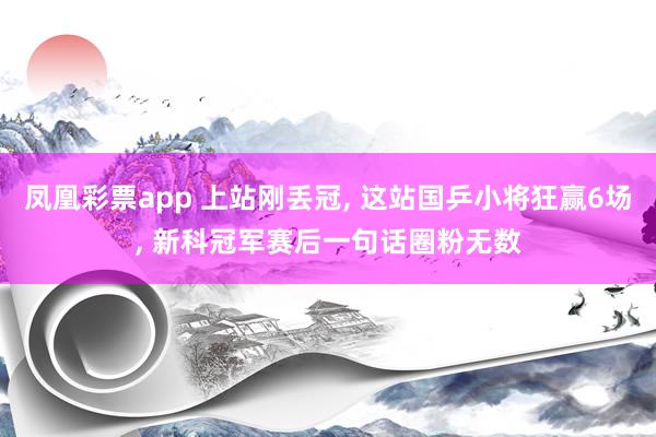 凤凰彩票app 上站刚丢冠, 这站国乒小将狂赢6场, 新科冠军赛后一句话圈粉无数