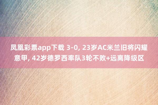 凤凰彩票app下载 3-0, 23岁AC米兰旧将闪耀意甲, 42岁德罗西率队3轮不败+远离降级区