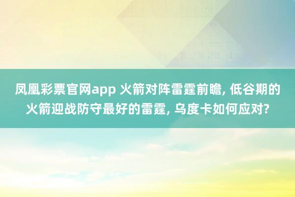 凤凰彩票官网app 火箭对阵雷霆前瞻, 低谷期的火箭迎战防守最好的雷霆, 乌度卡如何应对?