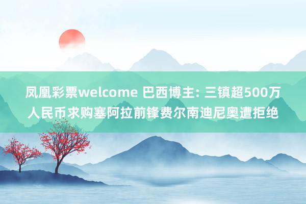 凤凰彩票welcome 巴西博主: 三镇超500万人民币求购塞阿拉前锋费尔南迪尼奥遭拒绝