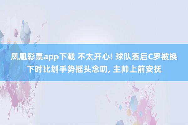 凤凰彩票app下载 不太开心! 球队落后C罗被换下时比划手势摇头念叨, 主帅上前安抚