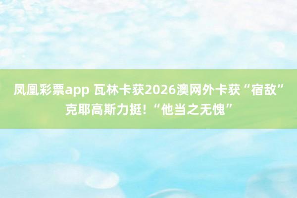 凤凰彩票app 瓦林卡获2026澳网外卡获“宿敌”克耶高斯力挺! “他当之无愧”