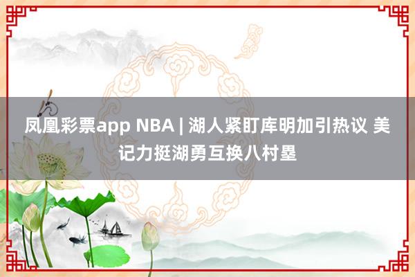 凤凰彩票app NBA | 湖人紧盯库明加引热议 美记力挺湖勇互换八村塁