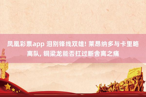 凤凰彩票app 泪别锋线双雄! 莱昂纳多与卡里略离队, 铜梁龙能否扛过断舍离之痛
