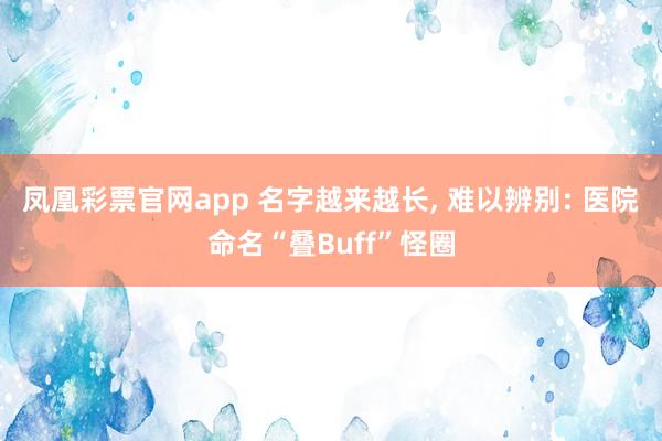 凤凰彩票官网app 名字越来越长, 难以辨别: 医院命名“叠Buff”怪圈