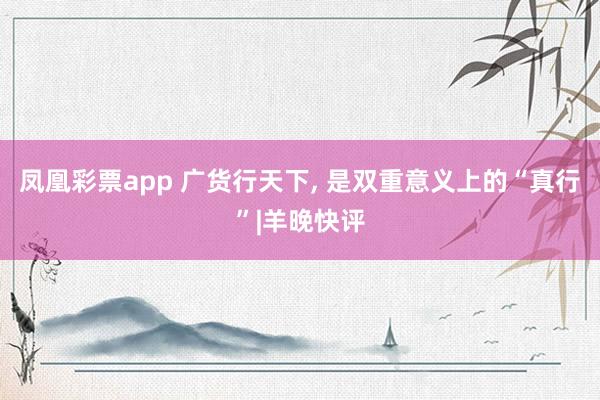 凤凰彩票app 广货行天下, 是双重意义上的“真行”|羊晚快评