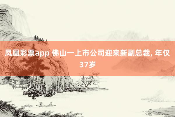 凤凰彩票app 佛山一上市公司迎来新副总裁, 年仅37岁