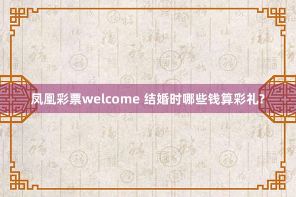 凤凰彩票welcome 结婚时哪些钱算彩礼?