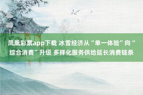 凤凰彩票app下载 冰雪经济从“单一体验”向“综合消费”升级 多样化服务供给延长消费链条