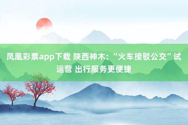 凤凰彩票app下载 陕西神木: “火车接驳公交”试运营 出行服务更便捷