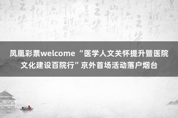 凤凰彩票welcome “医学人文关怀提升暨医院文化建设百院行”京外首场活动落户烟台