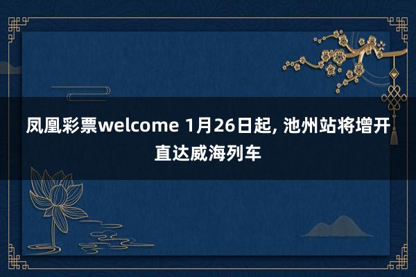 凤凰彩票welcome 1月26日起, 池州站将增开直达威海列车