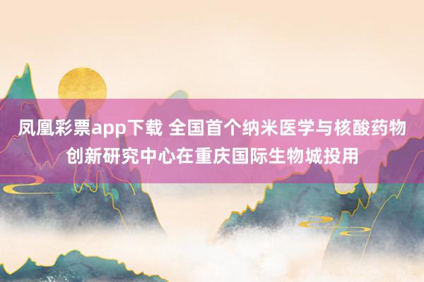 凤凰彩票app下载 全国首个纳米医学与核酸药物创新研究中心在重庆国际生物城投用