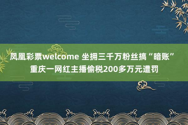 凤凰彩票welcome 坐拥三千万粉丝搞“暗账” 重庆一网红主播偷税200多万元遭罚