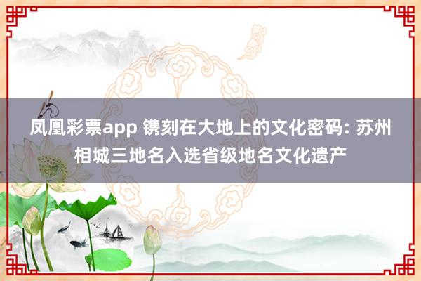 凤凰彩票app 镌刻在大地上的文化密码: 苏州相城三地名入选省级地名文化遗产