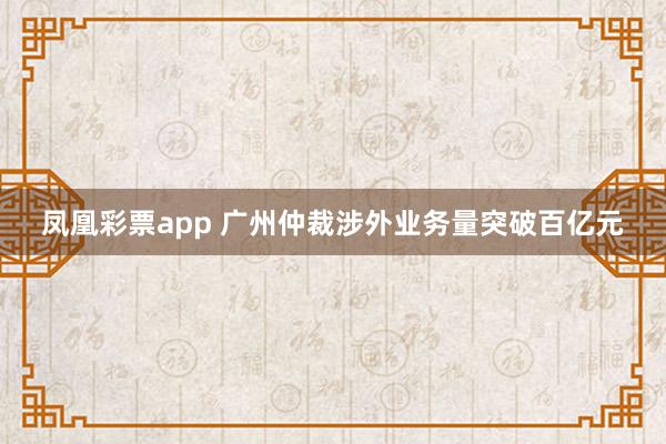 凤凰彩票app 广州仲裁涉外业务量突破百亿元