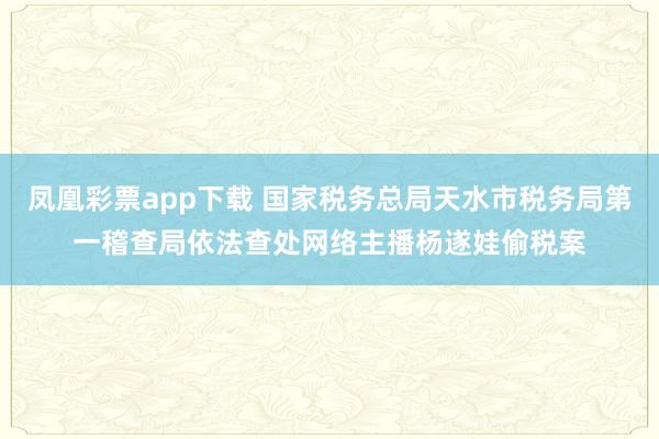 凤凰彩票app下载 国家税务总局天水市税务局第一稽查局依法查处网络主播杨遂娃偷税案