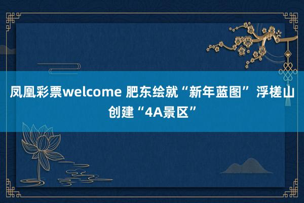 凤凰彩票welcome 肥东绘就“新年蓝图” 浮槎山创建“4A景区”