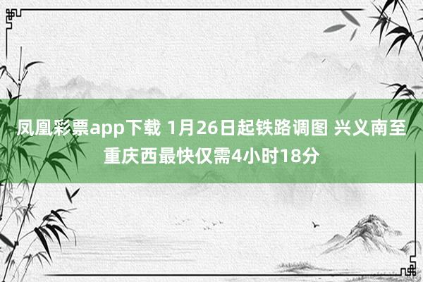 凤凰彩票app下载 1月26日起铁路调图 兴义南至重庆西最快仅需4小时18分