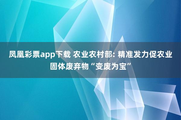 凤凰彩票app下载 农业农村部: 精准发力促农业固体废弃物“变废为宝”