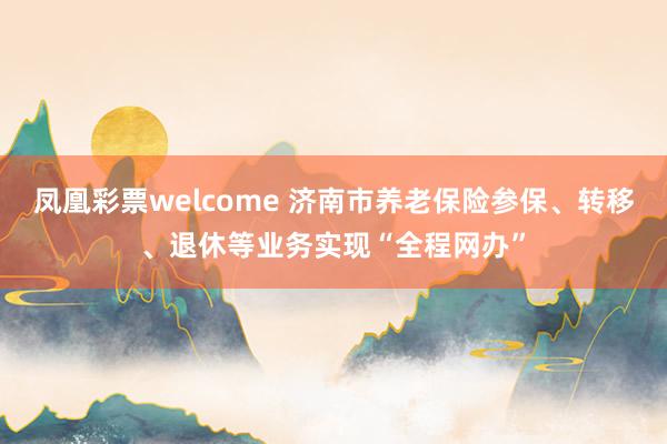 凤凰彩票welcome 济南市养老保险参保、转移、退休等业务实现“全程网办”