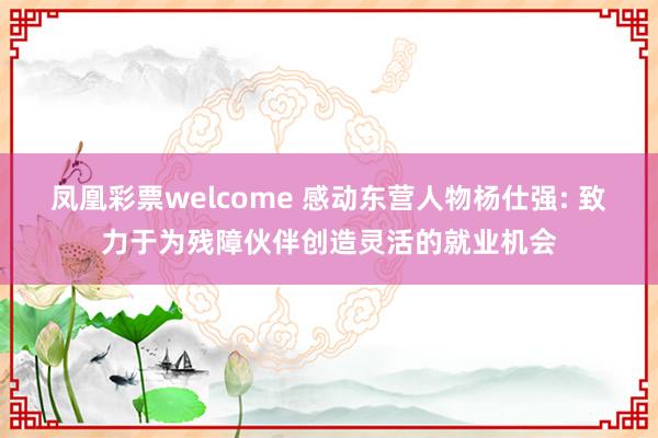 凤凰彩票welcome 感动东营人物杨仕强: 致力于为残障伙伴创造灵活的就业机会