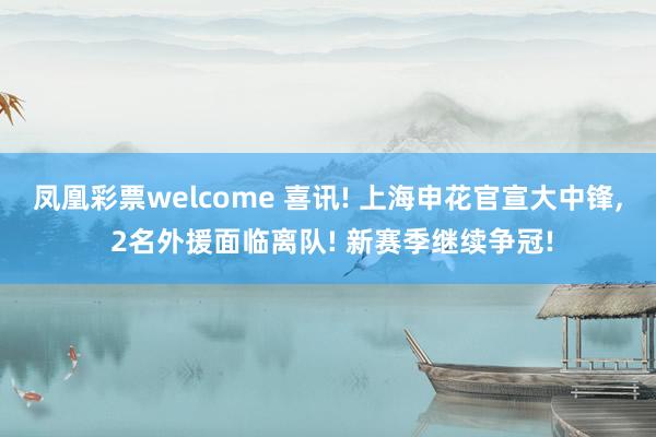 凤凰彩票welcome 喜讯! 上海申花官宣大中锋, 2名外援面临离队! 新赛季继续争冠!
