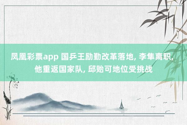 凤凰彩票app 国乒王励勤改革落地, 李隼离职, 他重返国家队, 邱贻可地位受挑战