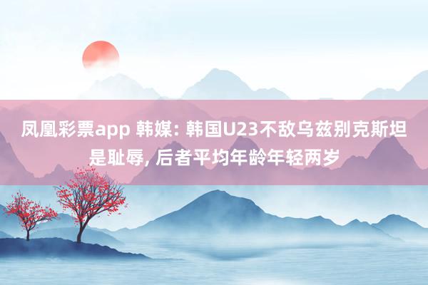 凤凰彩票app 韩媒: 韩国U23不敌乌兹别克斯坦是耻辱, 后者平均年龄年轻两岁