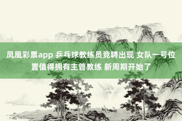 凤凰彩票app 乒乓球教练员竞聘出现 女队一号位置值得拥有主管教练 新周期开始了