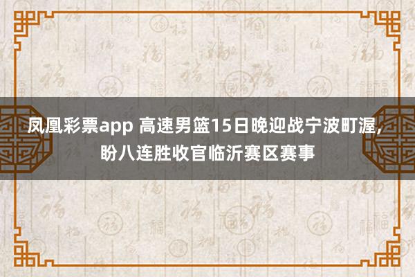 凤凰彩票app 高速男篮15日晚迎战宁波町渥, 盼八连胜收官临沂赛区赛事