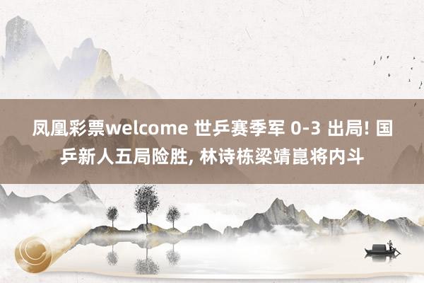 凤凰彩票welcome 世乒赛季军 0-3 出局! 国乒新人五局险胜, 林诗栋梁靖崑将内斗