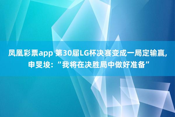 凤凰彩票app 第30届LG杯决赛变成一局定输赢, 申旻埈: “我将在决胜局中做好准备”