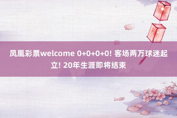 凤凰彩票welcome 0+0+0+0! 客场两万球迷起立! 20年生涯即将结束