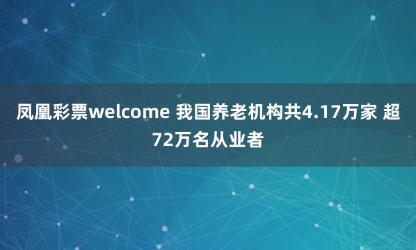 凤凰彩票welcome 我国养老机构共4.17万家 超72万名从业者