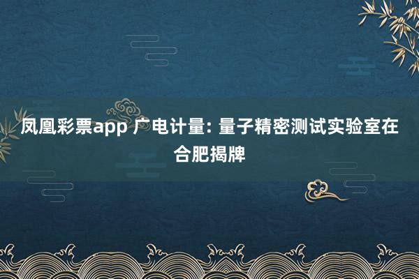 凤凰彩票app 广电计量: 量子精密测试实验室在合肥揭牌