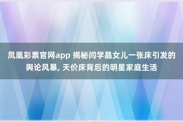 凤凰彩票官网app 揭秘闫学晶女儿一张床引发的舆论风暴, 天价床背后的明星家庭生活