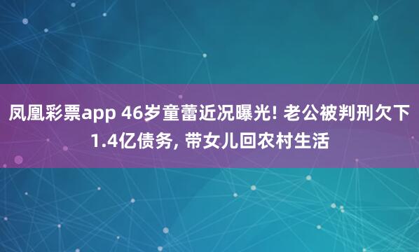 凤凰彩票app 46岁童蕾近况曝光! 老公被判刑欠下1.4亿债务, 带女儿回农村生活