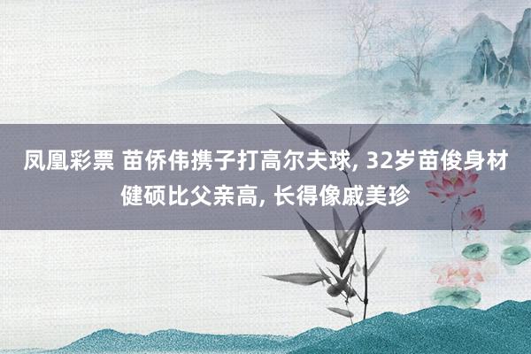 凤凰彩票 苗侨伟携子打高尔夫球, 32岁苗俊身材健硕比父亲高, 长得像戚美珍