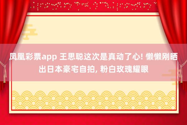 凤凰彩票app 王思聪这次是真动了心! 懒懒刚晒出日本豪宅自拍,<a href=