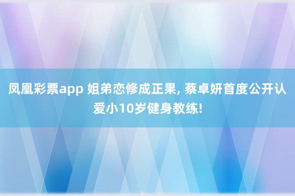 凤凰彩票app 姐弟恋修成正果, 蔡卓妍首度公开认爱小10岁健身教练!