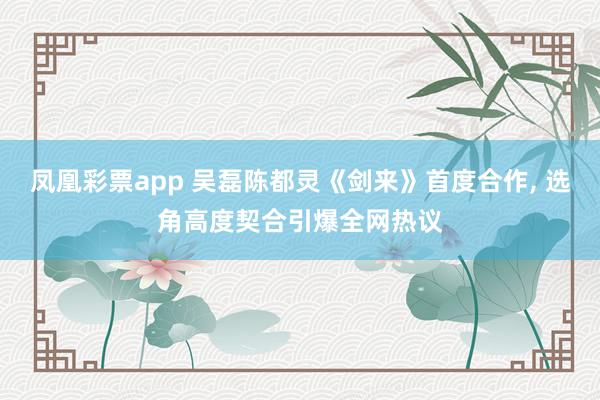 凤凰彩票app 吴磊陈都灵《剑来》首度合作, 选角高度契合引爆全网热议