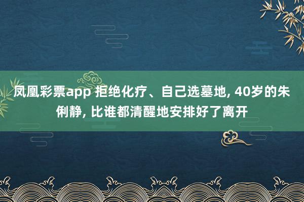 凤凰彩票app 拒绝化疗、自己选墓地, 40岁的朱俐静, 比谁都清醒地安排好了离开