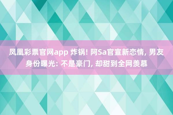 凤凰彩票官网app 炸锅! 阿Sa官宣新恋情, 男友身份曝光: 不是豪门, 却甜到全网羡慕