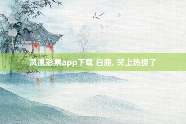 凤凰彩票app下载 白鹿, 哭上热搜了