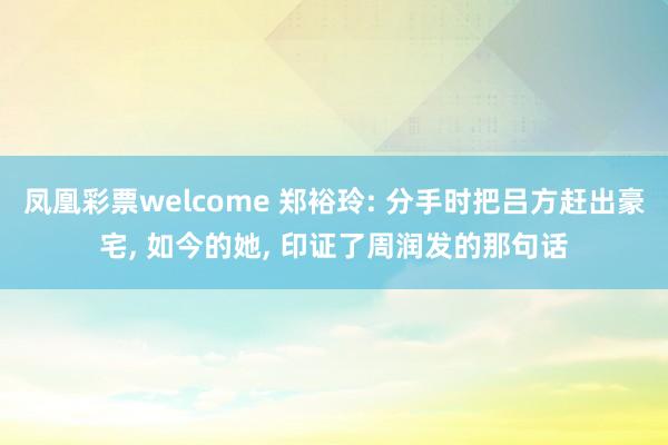 凤凰彩票welcome 郑裕玲: 分手时把吕方赶出豪宅, 如今的她, 印证了周润发的那句话