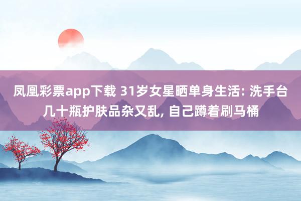 凤凰彩票app下载 31岁女星晒单身生活: 洗手台几十瓶护肤品杂又乱, 自己蹲着刷马桶